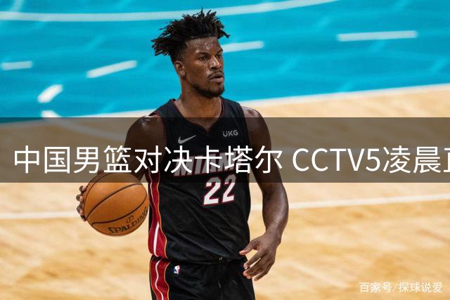 中国男篮对决卡塔尔 CCTV5凌晨直播关键世预赛