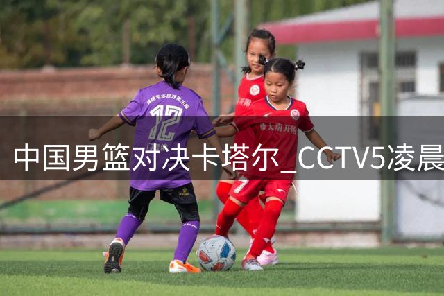 中国男篮对决卡塔尔 CCTV5凌晨直播关键世预赛