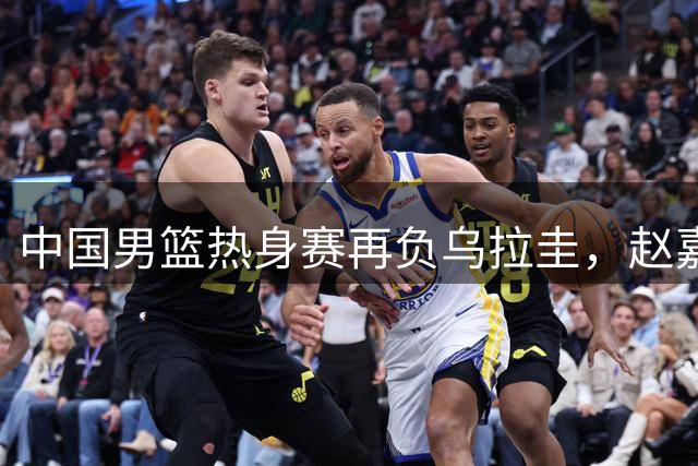 中国男篮热身赛再负乌拉圭，赵嘉义替补表现亮眼