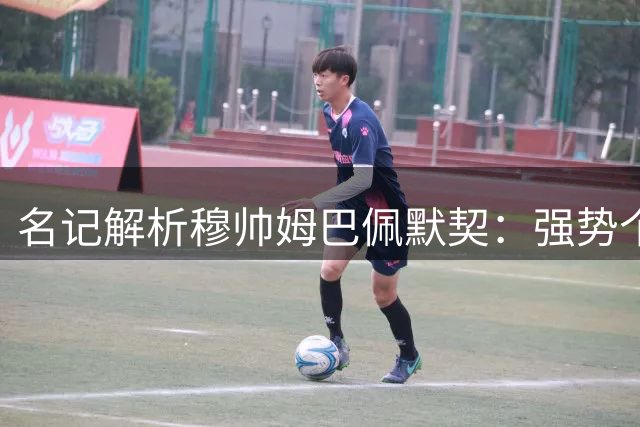 名记解析穆帅姆巴佩默契：强势个性碰撞擦出智慧火花