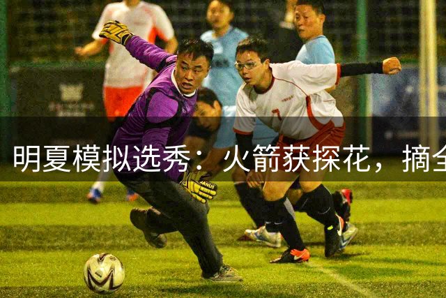 明夏模拟选秀：火箭获探花，摘全能摇摆人！谢泼德压力大，第3年打不好就走人？