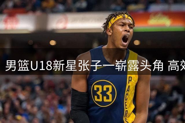 男篮U18新星张子一崭露头角 高效表现获誉"小胡金秋