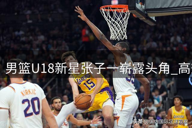 男篮U18新星张子一崭露头角 高效表现获誉"小胡金秋