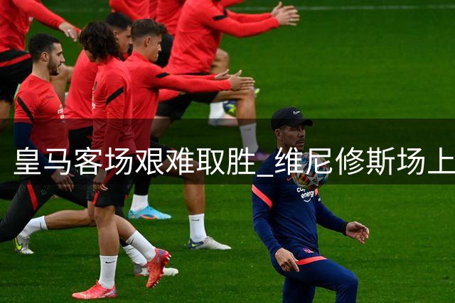 皇马客场艰难取胜 维尼修斯场上喊话引发热议