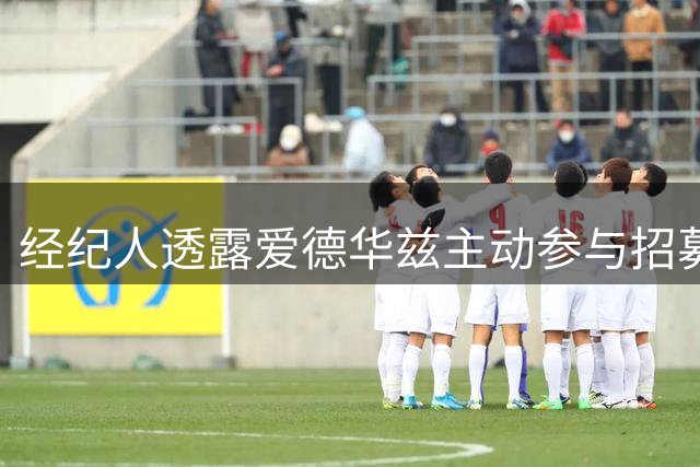 经纪人透露爱德华兹主动参与招募 强调防守成打动库明加关键