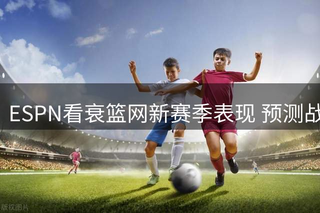 ESPN看衰篮网新赛季表现 预测战绩恐列联盟末位